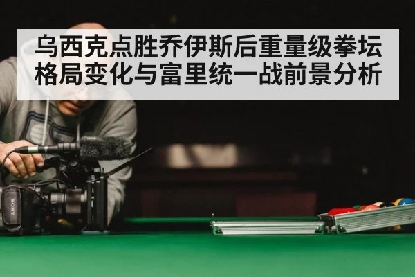 乌西克点胜乔伊斯后重量级拳坛格局变化与富里统一战前景分析